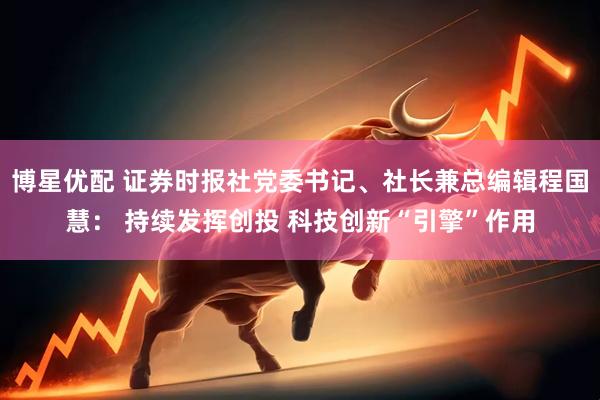 博星优配 证券时报社党委书记、社长兼总编辑程国慧： 持续发挥创投 科技创新“引擎”作用