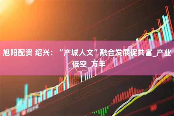 旭阳配资 绍兴：“产城人文”融合发展促共富_产业_低空_万丰
