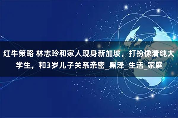 红牛策略 林志玲和家人现身新加坡，打扮像清纯大学生，和3岁儿子关系亲密_黑泽_生活_家庭