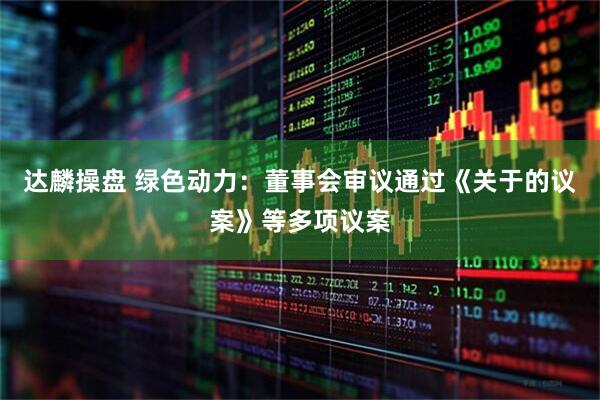 达麟操盘 绿色动力：董事会审议通过《关于的议案》等多项议案