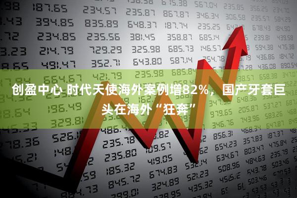 创盈中心 时代天使海外案例增82%，国产牙套巨头在海外“狂奔”