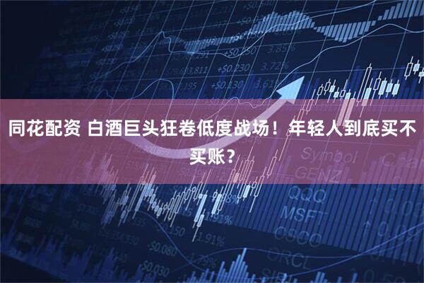 同花配资 白酒巨头狂卷低度战场！年轻人到底买不买账？