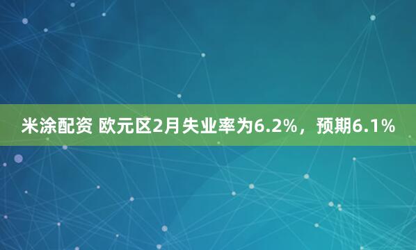 米涂配资 欧元区2月失业率为6.2%，预期6.1%