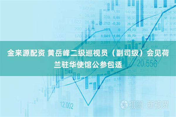 金来源配资 黄岳峰二级巡视员（副司级）会见荷兰驻华使馆公参包适