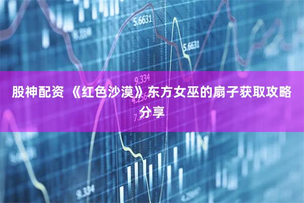 股神配资 《红色沙漠》东方女巫的扇子获取攻略分享