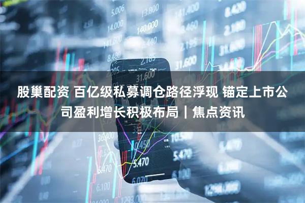 股巢配资 百亿级私募调仓路径浮现 锚定上市公司盈利增长积极布局｜焦点资讯