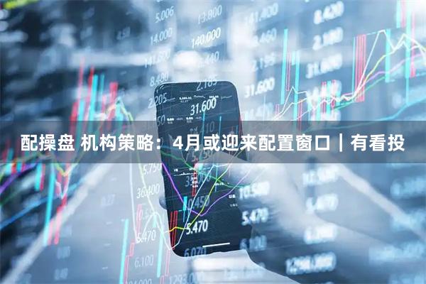 配操盘 机构策略：4月或迎来配置窗口｜有看投