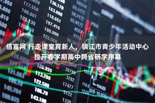 信富网 行走课堂育新人，镇江市青少年活动中心拉开春学期高中跨省研学序幕