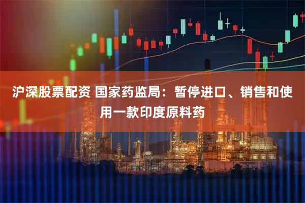 沪深股票配资 国家药监局：暂停进口、销售和使用一款印度原料药