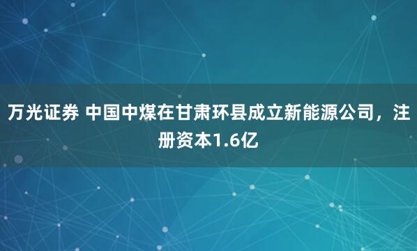 万光证券 中国中煤在甘肃环县成立新能源公司，注册资本1.6亿