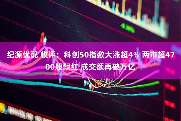 纪源优配 收评：科创50指数大涨超4% 两市超4700股飘红 成交额再破万亿