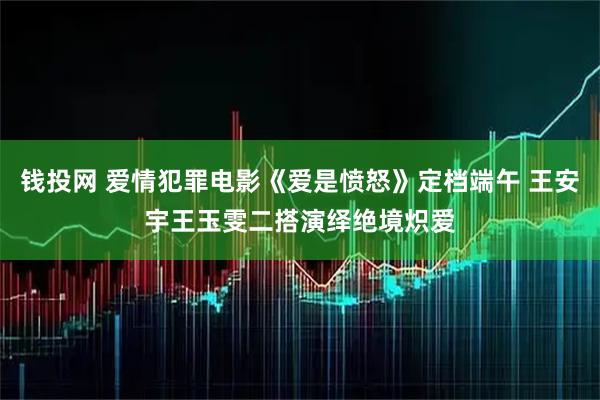 钱投网 爱情犯罪电影《爱是愤怒》定档端午 王安宇王玉雯二搭演绎绝境炽爱